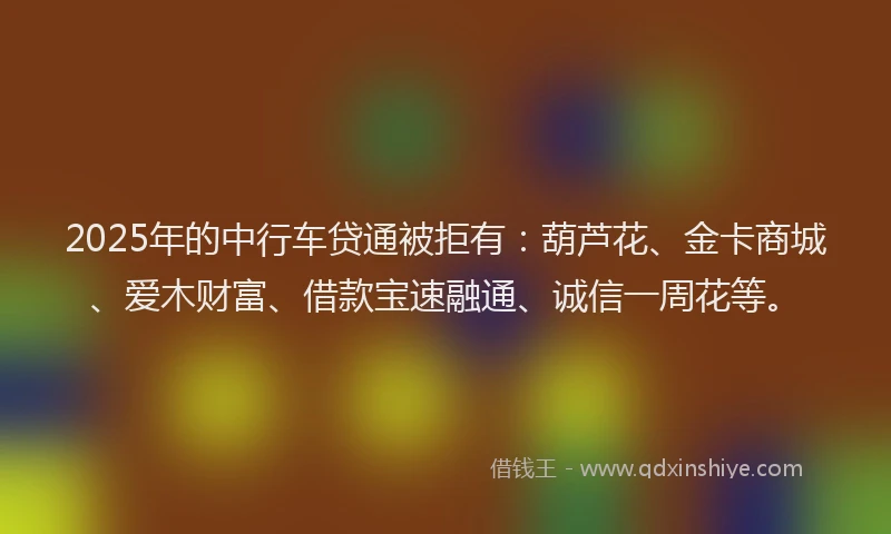 2025年的中行车贷通被拒有：葫芦花、金卡商城、爱木财富、借款宝速融通、诚信一周花等。