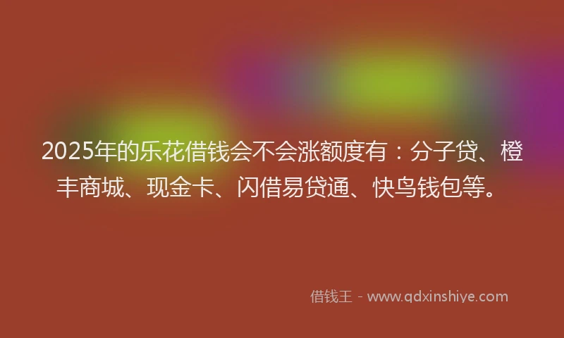2025年的乐花借钱会不会涨额度有：分子贷、橙丰商城、现金卡、闪借易贷通、快鸟钱包等。
