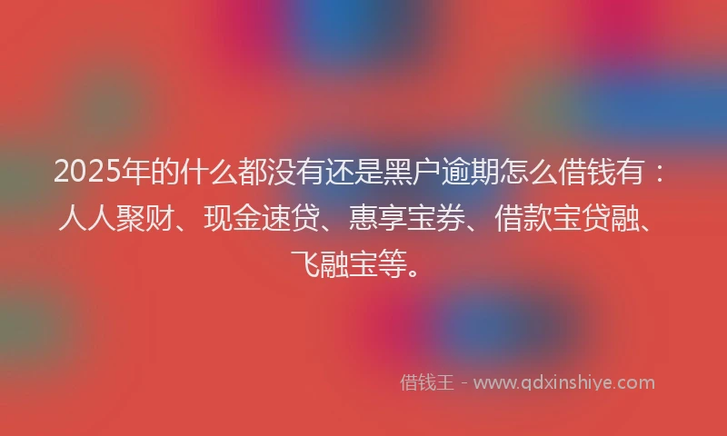 2025年的什么都没有还是黑户逾期怎么借钱有：人人聚财、现金速贷、惠享宝券、借款宝贷融、飞融宝等。