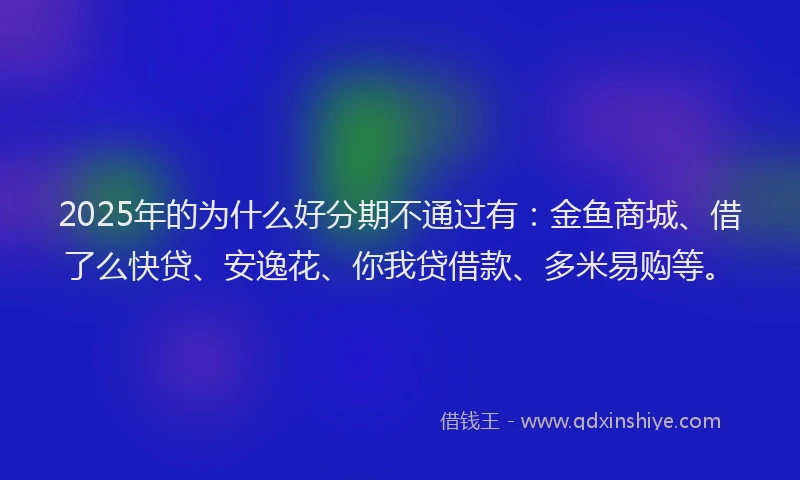 2025年的为什么好分期不通过有：金鱼商城、借了么快贷、安逸花、你我贷借款、多米易购等。