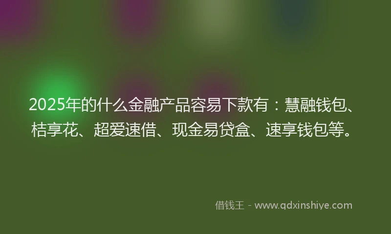 2025年的什么金融产品容易下款有：慧融钱包、桔享花、超爱速借、现金易贷盒、速享钱包等。