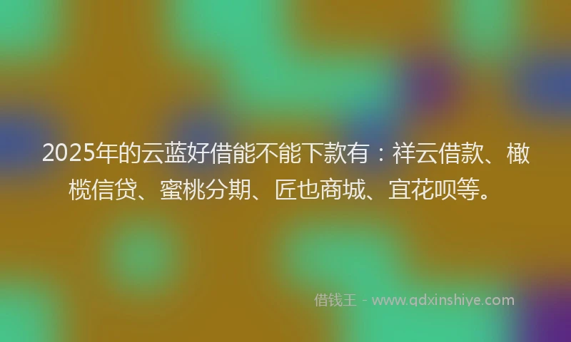 2025年的云蓝好借能不能下款有：祥云借款、橄榄信贷、蜜桃分期、匠也商城、宜花呗等。