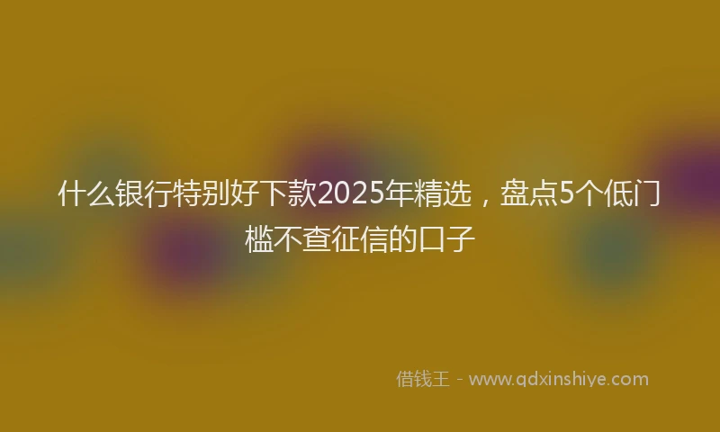 什么银行特别好下款2025年精选，盘点5个低门槛不查征信的口子
