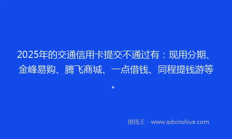 2025年的交通信用卡提交不通过有：现用分期、金峰易购、腾飞商城、一点借钱、同程提钱游等。
