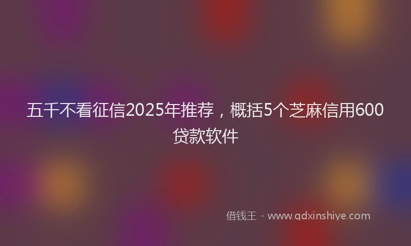 五千不看征信2025年推荐，概括5个芝麻信用600贷款软件