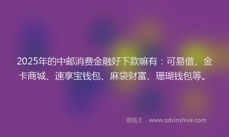2025年的中邮消费金融好下款嘛有：可易借、金卡商城、速享宝钱包、麻袋财富、珊瑚钱包等。
