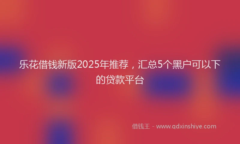 乐花借钱新版2025年推荐，汇总5个黑户可以下的贷款平台