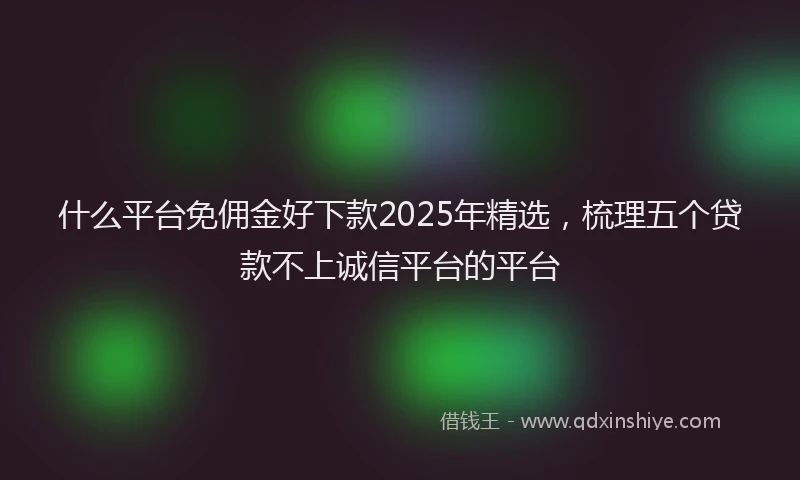 什么平台免佣金好下款2025年精选，梳理五个贷款不上诚信平台的平台