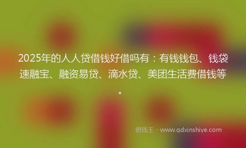2025年的人人贷借钱好借吗有：有钱钱包、钱袋速融宝、融资易贷、滴水贷、美团生活费借钱等。