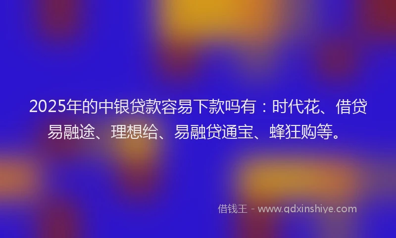 2025年的中银贷款容易下款吗有：时代花、借贷易融途、理想给、易融贷通宝、蜂狂购等。