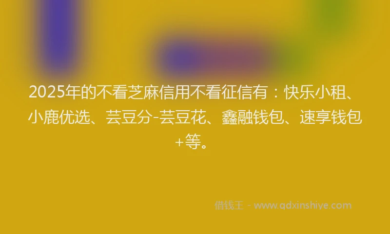 2025年的不看芝麻信用不看征信有：快乐小租、小鹿优选、芸豆分-芸豆花、鑫融钱包、速享钱包+等。
