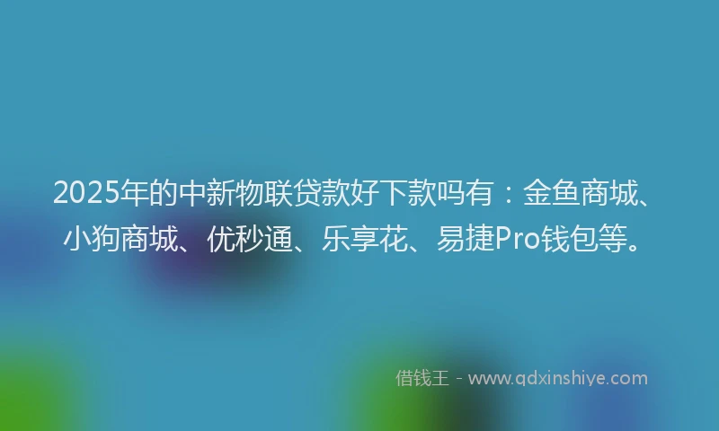 2025年的中新物联贷款好下款吗有：金鱼商城、小狗商城、优秒通、乐享花、易捷Pro钱包等。