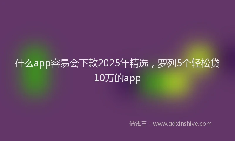 什么app容易会下款2025年精选，罗列5个轻松贷10万的app