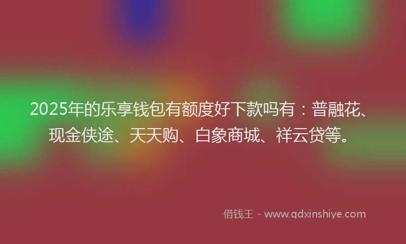 2025年的乐享钱包有额度好下款吗有：普融花、现金侠途、天天购、白象商城、祥云贷等。