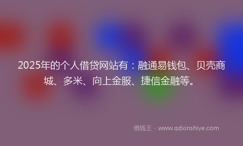 2025年的个人借贷网站有：融通易钱包、贝壳商城、多米、向上金服、捷信金融等。