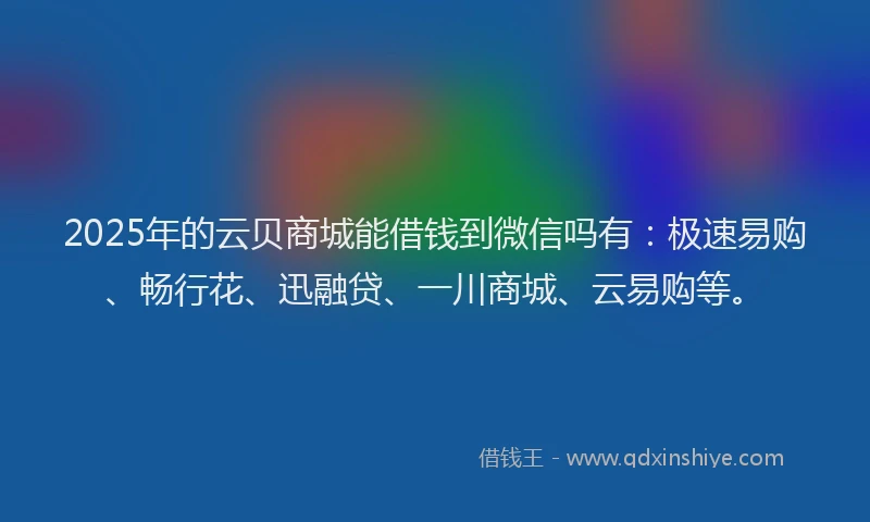 2025年的云贝商城能借钱到微信吗有：极速易购、畅行花、迅融贷、一川商城、云易购等。