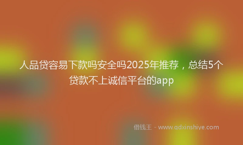 人品贷容易下款吗安全吗2025年推荐，总结5个贷款不上诚信平台的app