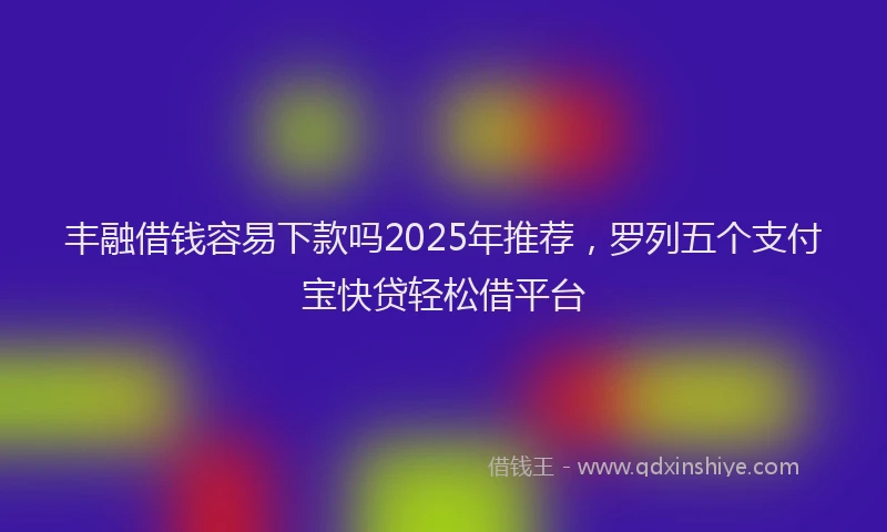丰融借钱容易下款吗2025年推荐，罗列五个支付宝快贷轻松借平台