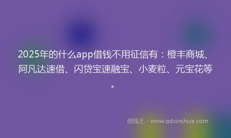 2025年的什么app借钱不用征信有：橙丰商城、阿凡达速借、闪贷宝速融宝、小麦粒、元宝花等。