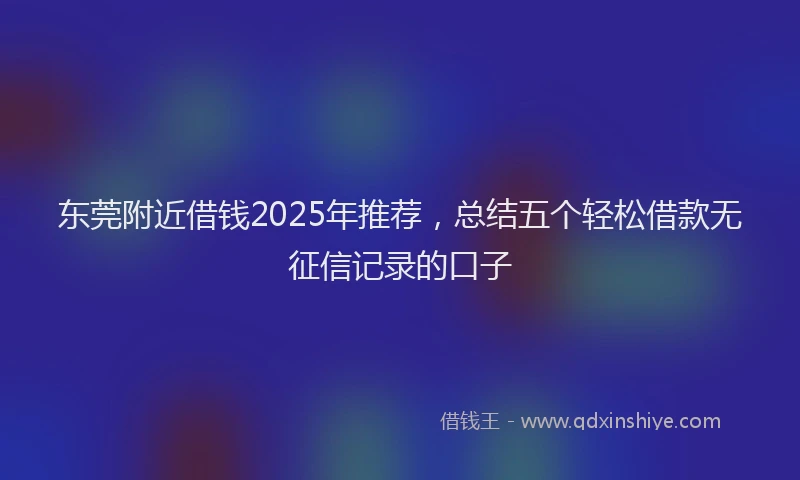 东莞附近借钱2025年推荐，总结五个轻松借款无征信记录的口子