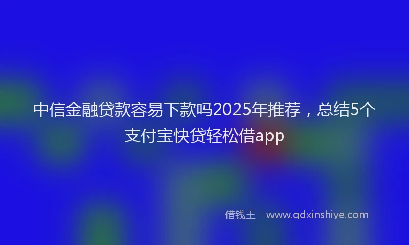 中信金融贷款容易下款吗2025年推荐，总结5个支付宝快贷轻松借app