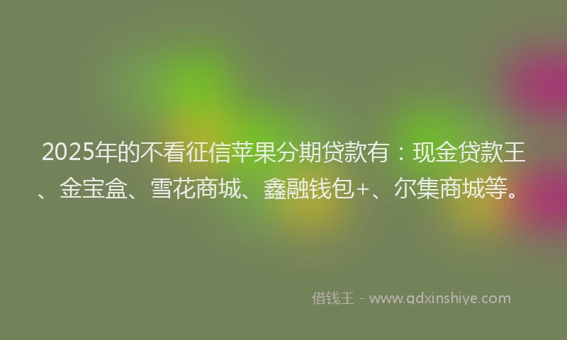 2025年的不看征信苹果分期贷款有：现金贷款王、金宝盒、雪花商城、鑫融钱包+、尔集商城等。