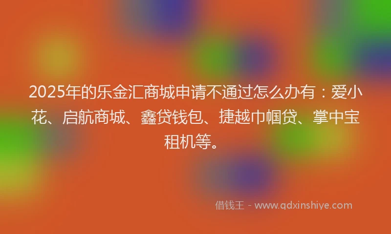 2025年的乐金汇商城申请不通过怎么办有：爱小花、启航商城、鑫贷钱包、捷越巾帼贷、掌中宝租机等。
