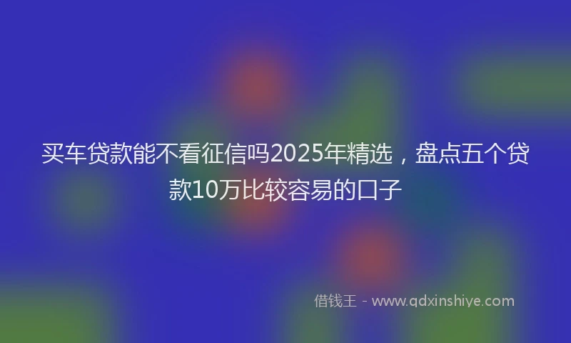 买车贷款能不看征信吗2025年精选，盘点五个贷款10万比较容易的口子