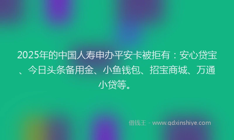 2025年的中国人寿申办平安卡被拒有：安心贷宝、今日头条备用金、小鱼钱包、招宝商城、万通小贷等。