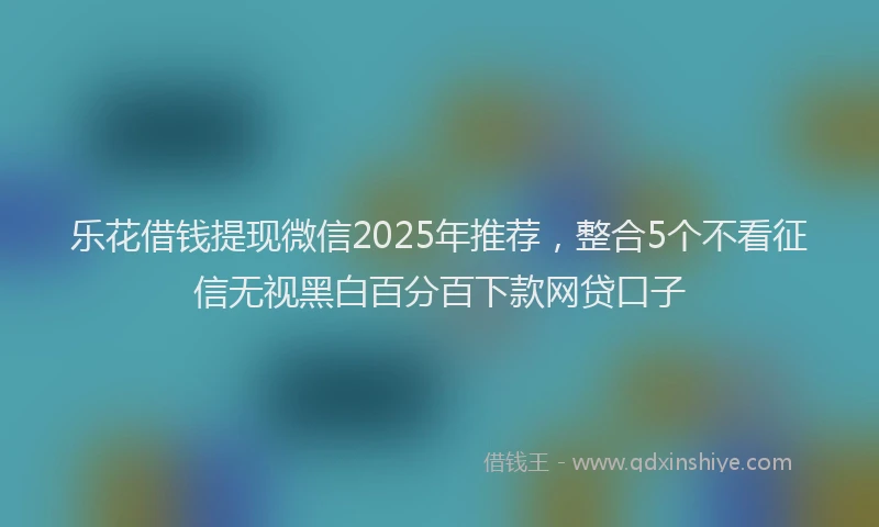 乐花借钱提现微信2025年推荐，整合5个不看征信无视黑白百分百下款网贷口子