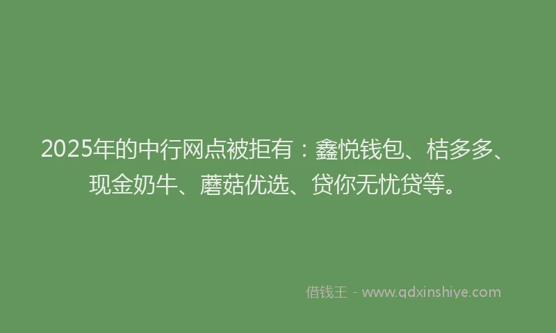 2025年的中行网点被拒有：鑫悦钱包、桔多多、现金奶牛、蘑菇优选、贷你无忧贷等。