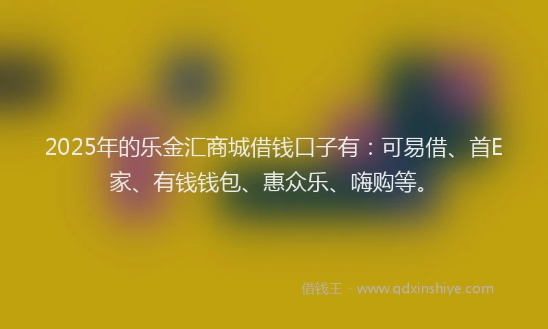 2025年的乐金汇商城借钱口子有：可易借、首E家、有钱钱包、惠众乐、嗨购等。