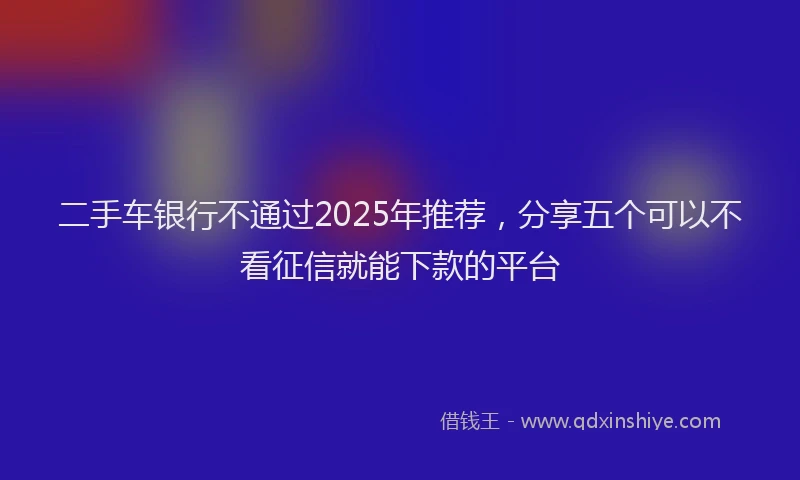 二手车银行不通过2025年推荐，分享五个可以不看征信就能下款的平台