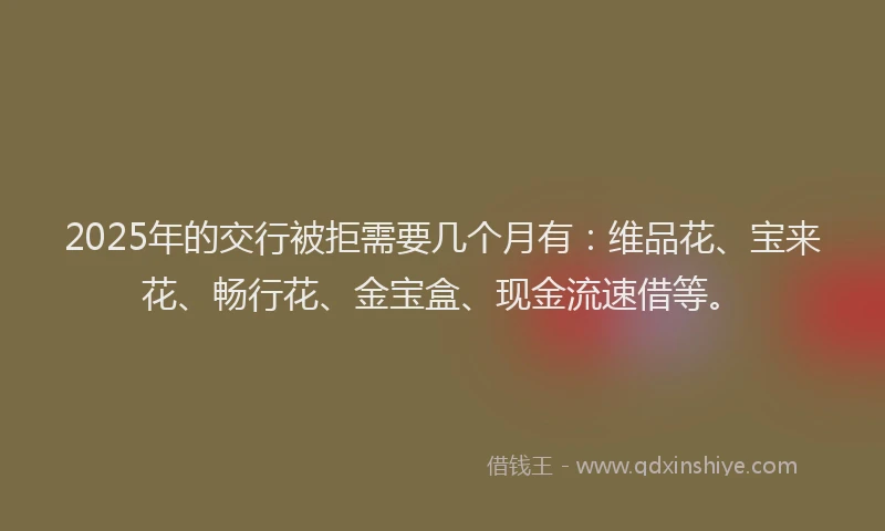 2025年的交行被拒需要几个月有：维品花、宝来花、畅行花、金宝盒、现金流速借等。