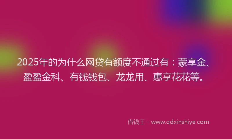 2025年的为什么网贷有额度不通过有：蒙享金、盈盈金科、有钱钱包、龙龙用、惠享花花等。