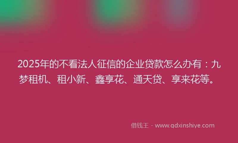 2025年的不看法人征信的企业贷款怎么办有：九梦租机、租小新、鑫享花、通天贷、享来花等。