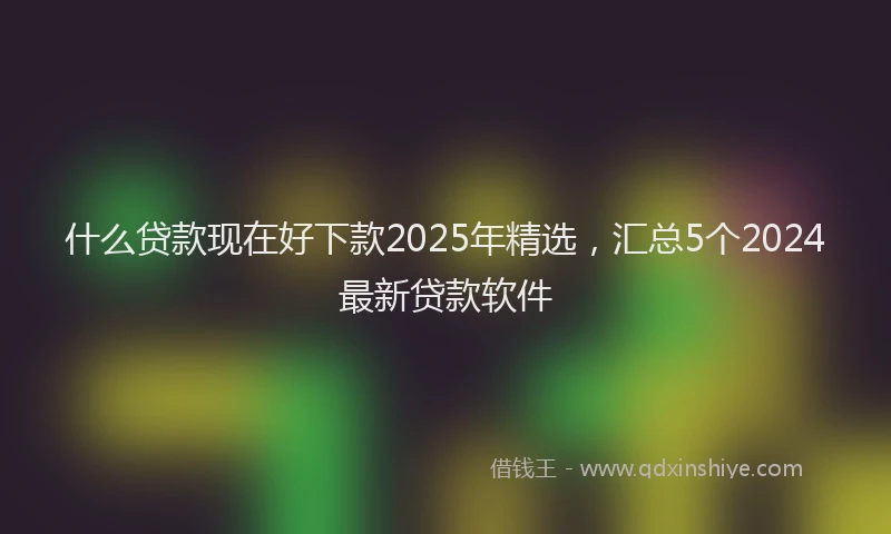 什么贷款现在好下款2025年精选，汇总5个2024最新贷款软件