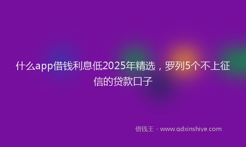 什么app借钱利息低2025年精选，罗列5个不上征信的贷款口子