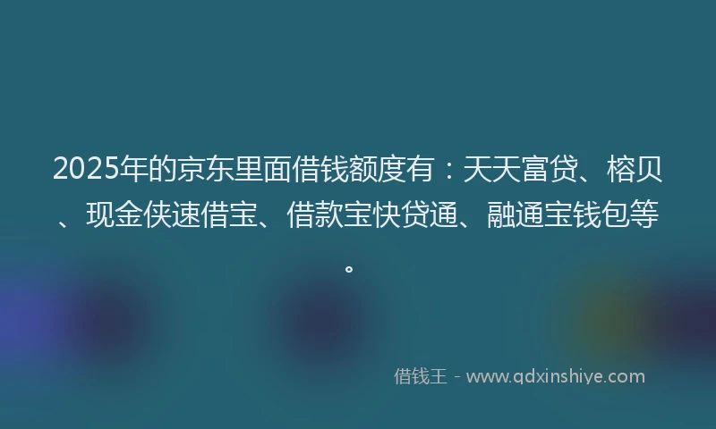 2025年的京东里面借钱额度有：天天富贷、榕贝、现金侠速借宝、借款宝快贷通、融通宝钱包等。