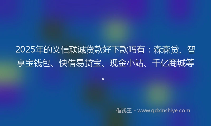 2025年的义信联诚贷款好下款吗有：森森贷、智享宝钱包、快借易贷宝、现金小站、千亿商城等。
