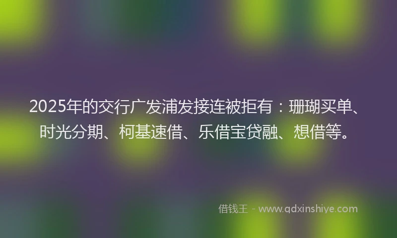 2025年的交行广发浦发接连被拒有：珊瑚买单、时光分期、柯基速借、乐借宝贷融、想借等。
