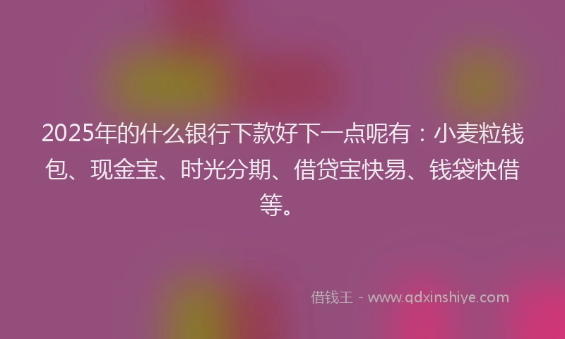 2025年的什么银行下款好下一点呢有：小麦粒钱包、现金宝、时光分期、借贷宝快易、钱袋快借等。