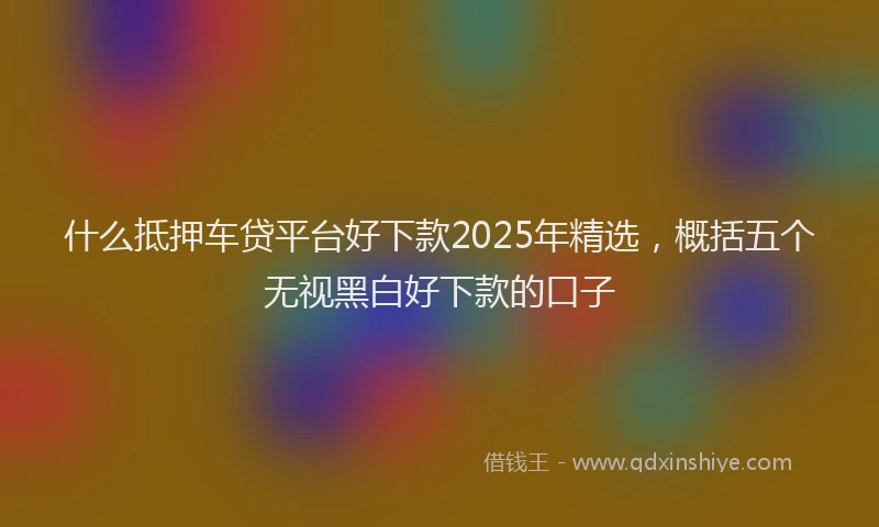 什么抵押车贷平台好下款2025年精选，概括五个无视黑白好下款的口子