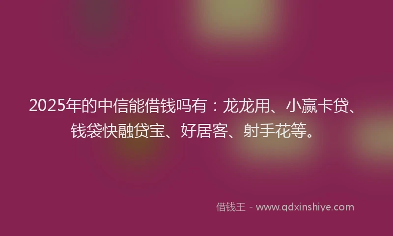 2025年的中信能借钱吗有：龙龙用、小赢卡贷、钱袋快融贷宝、好居客、射手花等。