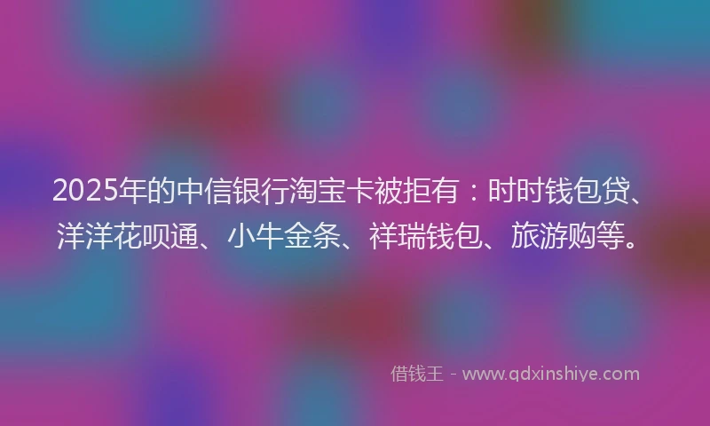 2025年的中信银行淘宝卡被拒有：时时钱包贷、洋洋花呗通、小牛金条、祥瑞钱包、旅游购等。