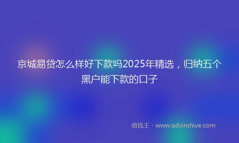 京城易贷怎么样好下款吗2025年精选，归纳五个黑户能下款的口子