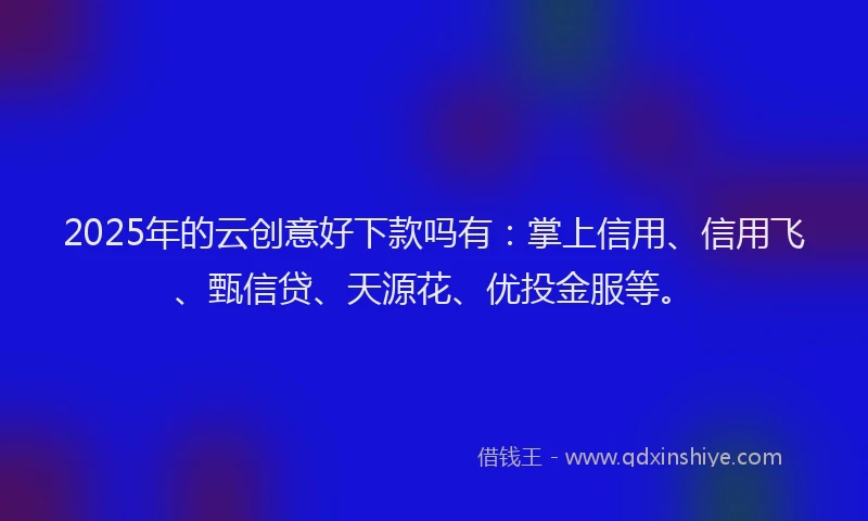 2025年的云创意好下款吗有：掌上信用、信用飞、甄信贷、天源花、优投金服等。