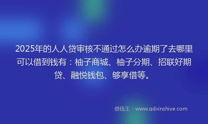 2025年的人人贷审核不通过怎么办逾期了去哪里可以借到钱有：柚子商城、柚子分期、招联好期贷、融悦钱包、够享借等。