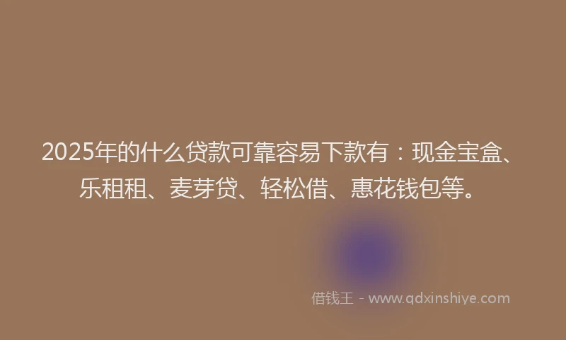 2025年的什么贷款可靠容易下款有：现金宝盒、乐租租、麦芽贷、轻松借、惠花钱包等。