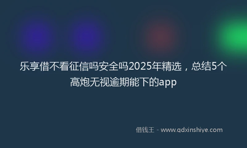 乐享借不看征信吗安全吗2025年精选，总结5个高炮无视逾期能下的app